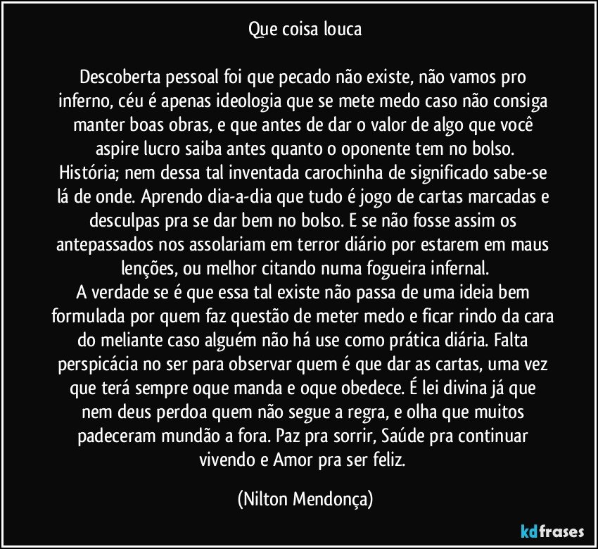 Que coisa louca

Descoberta pessoal foi que pecado não existe, não vamos pro inferno, céu é apenas ideologia que se mete medo caso não consiga manter boas obras, e que antes de dar o valor de algo que você aspire lucro saiba antes quanto o oponente tem no bolso.
História; nem dessa tal inventada carochinha de significado sabe-se lá de onde. Aprendo dia-a-dia que tudo é jogo de cartas marcadas e desculpas pra se dar bem no bolso. E se não fosse assim os antepassados nos assolariam em terror diário por estarem em maus lenções, ou melhor citando numa fogueira infernal.
A verdade se é que essa tal existe não passa de uma ideia bem formulada por quem faz questão de meter medo e ficar rindo da cara do meliante caso alguém não há use como prática diária. Falta perspicácia no ser para observar quem é que dar as cartas, uma vez que terá sempre oque manda e oque obedece. É  lei divina já que nem deus perdoa quem não segue a regra, e olha que muitos padeceram mundão a fora. Paz pra sorrir, Saúde pra continuar vivendo e Amor pra ser feliz. (Nilton Mendonça)