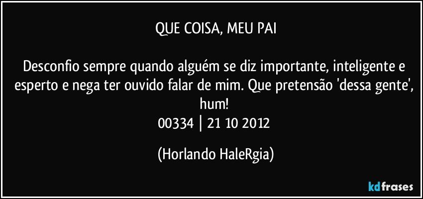 QUE COISA, MEU PAI

Desconfio sempre quando alguém se diz importante, inteligente e esperto e nega ter ouvido falar de mim. Que pretensão 'dessa gente', hum! 
00334 | 21/10/2012 (Horlando HaleRgia)