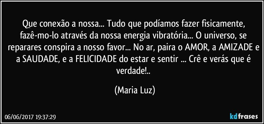 Que conexão a nossa... Tudo que podíamos fazer fisicamente, fazê-mo-lo através da nossa energia vibratória... O universo, se reparares conspira a nosso favor... No ar, paira o AMOR, a AMIZADE e a SAUDADE, e a FELICIDADE do estar e sentir ... Crê e verás que é verdade!.. (Maria Luz)