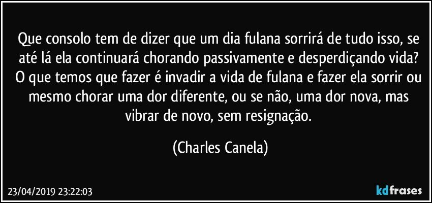 Que consolo tem de dizer que um dia fulana sorrirá de tudo isso, se até lá ela continuará chorando passivamente e desperdiçando vida? O que temos que fazer é invadir a vida de fulana e fazer ela sorrir ou mesmo chorar uma dor diferente, ou se não, uma dor nova, mas vibrar de novo, sem resignação. (Charles Canela)