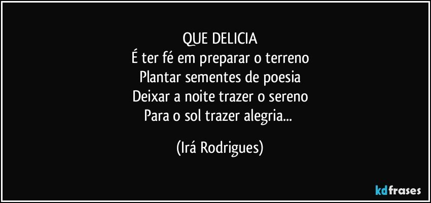 QUE DELICIA
É ter fé em preparar o terreno
Plantar sementes de poesia
Deixar  a noite trazer o sereno
Para o sol trazer alegria... (Irá Rodrigues)