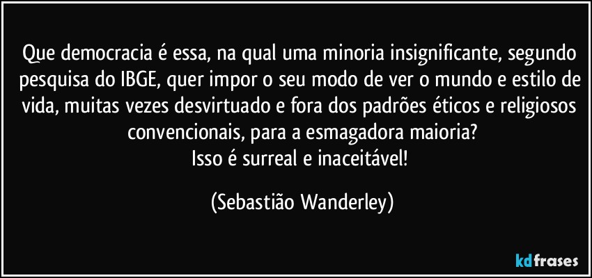 Que democracia é essa, na qual uma minoria insignificante, segundo pesquisa do IBGE, quer impor o seu modo de ver o mundo e estilo de vida, muitas vezes desvirtuado e fora dos padrões éticos e religiosos convencionais, para a esmagadora maioria?
Isso é surreal e inaceitável! (Sebastião Wanderley)