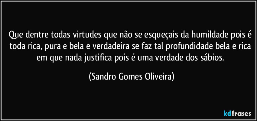 Que dentre todas virtudes que não se esqueçais da humildade pois é toda rica, pura e bela e verdadeira se faz tal profundidade bela e rica em que nada justifica pois é uma verdade dos sábios. (Sandro Gomes Oliveira)