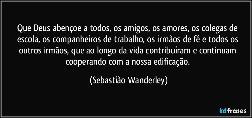 Que Deus abençoe a todos, os amigos, os amores, os colegas de escola, os companheiros de trabalho, os irmãos de fé e todos os outros irmãos, que ao longo da vida contribuíram e continuam cooperando com a nossa edificação. (Sebastião Wanderley)