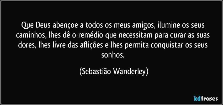 Que Deus abençoe a todos os meus amigos, ilumine os seus caminhos, lhes dê o remédio que necessitam para curar as suas dores, lhes livre das aflições e lhes permita conquistar os seus sonhos. (Sebastião Wanderley)