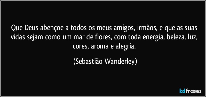 Que Deus abençoe a todos os meus amigos, irmãos, e que as suas vidas sejam como um mar de flores, com toda energia, beleza, luz, cores, aroma e alegria. (Sebastião Wanderley)