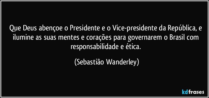 Que Deus abençoe o Presidente e o Vice-presidente da República, e ilumine as suas mentes e corações para governarem o Brasil com responsabilidade e ética. (Sebastião Wanderley)