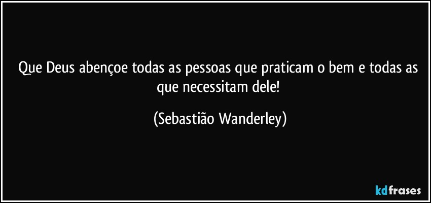 Que Deus abençoe todas as pessoas que praticam o bem e todas as que necessitam dele! (Sebastião Wanderley)