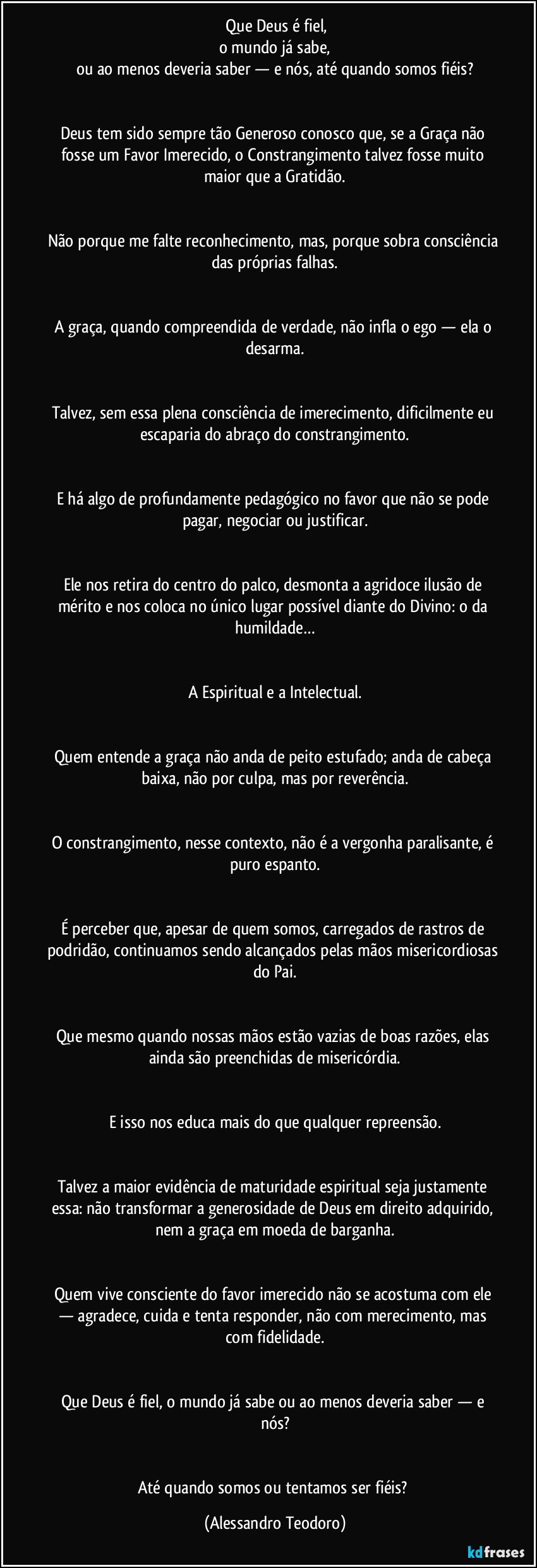 ⁠Que Deus é fiel,
o mundo já sabe,
ou ao menos deveria saber — e nós, até quando somos fiéis?


Deus tem sido sempre tão Generoso conosco que, se a Graça não fosse um Favor Imerecido, o Constrangimento talvez fosse muito maior que a Gratidão.


Não porque me falte reconhecimento, mas, porque sobra consciência das próprias falhas.


A graça, quando compreendida de verdade, não infla o ego — ela o desarma.


Talvez, sem essa plena consciência de imerecimento, dificilmente eu escaparia do abraço do constrangimento.


E há algo de profundamente pedagógico no favor que não se pode pagar, negociar ou justificar.


Ele nos retira do centro do palco, desmonta a agridoce ilusão de mérito e nos coloca no único lugar possível diante do Divino: o da humildade…


A Espiritual e a Intelectual.


Quem entende a graça não anda de peito estufado; anda de cabeça baixa, não por culpa, mas por reverência.


O constrangimento, nesse contexto, não é a vergonha paralisante, é puro espanto.


É perceber que, apesar de quem somos, carregados de rastros de podridão, continuamos sendo alcançados pelas mãos misericordiosas do Pai.


Que mesmo quando nossas mãos estão vazias de boas razões, elas ainda são preenchidas de misericórdia.


E isso nos educa mais do que qualquer repreensão.


Talvez a maior evidência de maturidade espiritual seja justamente essa: não transformar a generosidade de Deus em direito adquirido, nem a graça em moeda de barganha.


Quem vive consciente do favor imerecido não se acostuma com ele — agradece, cuida e tenta responder, não com merecimento, mas com fidelidade.


Que Deus é fiel, o mundo já sabe ou ao menos deveria saber — e nós?


Até quando somos ou tentamos ser fiéis? (Alessandro Teodoro)