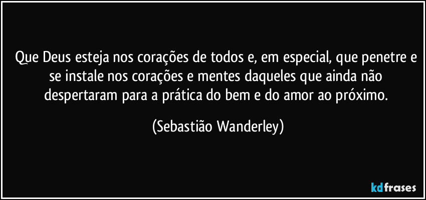 Que Deus esteja nos corações de todos e, em especial, que penetre e se instale nos corações e mentes daqueles que ainda não despertaram para a prática do bem e do amor ao próximo. (Sebastião Wanderley)