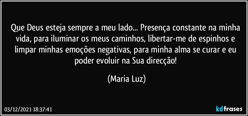 Que Deus esteja sempre a meu lado... Presença constante na minha vida, para iluminar os meus caminhos, libertar-me de espinhos e limpar minhas emoções negativas, para minha alma se curar e eu poder evoluir na Sua direcção! (Maria Luz)