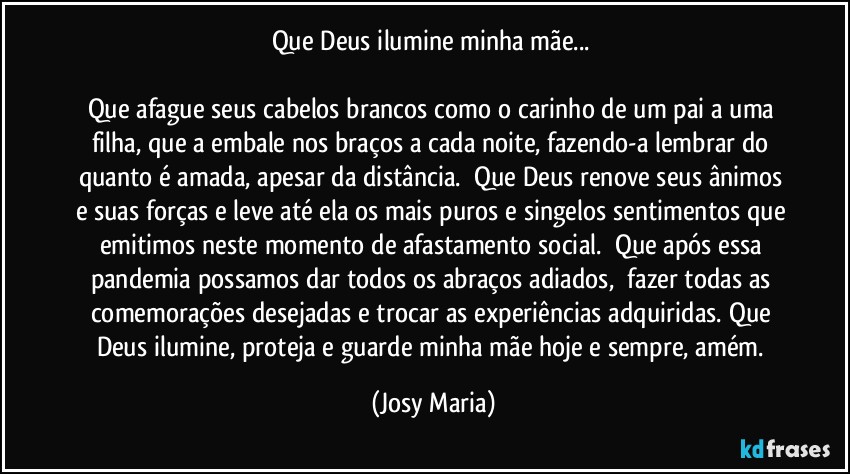 Que Deus ilumine minha mãe... 

Que afague seus cabelos brancos como o carinho de um pai a uma filha, que a embale nos braços a cada noite, fazendo-a lembrar do quanto é amada, apesar da distância.  Que Deus renove seus ânimos e suas forças e leve até ela os mais puros e singelos sentimentos que emitimos neste momento de afastamento social.  Que após essa pandemia possamos dar todos os abraços adiados,  fazer todas as comemorações desejadas e trocar as experiências adquiridas. Que Deus ilumine, proteja e guarde minha mãe hoje e sempre, amém. (Josy Maria)