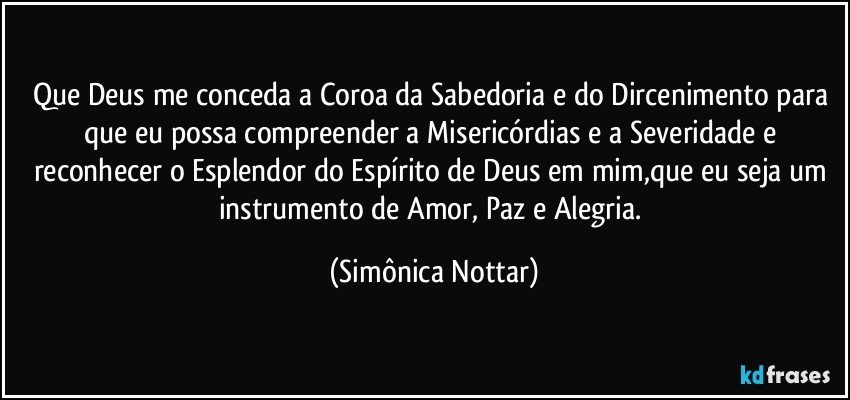 Que Deus me conceda a Coroa da Sabedoria e do Dircenimento para que eu possa compreender a Misericórdias e a Severidade e reconhecer o Esplendor do Espírito de Deus em mim,que eu seja um instrumento de Amor, Paz e Alegria. (Simônica Nottar)