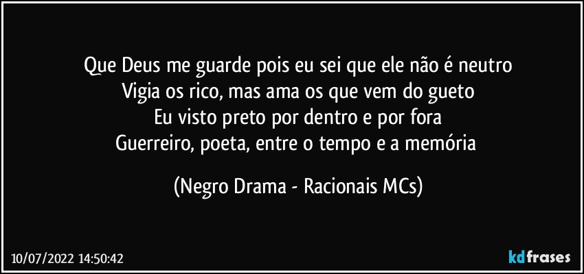 Que Deus me guarde pois eu sei que ele não é neutro
Vigia os rico, mas ama os que vem do gueto
Eu visto preto por dentro e por fora
Guerreiro, poeta, entre o tempo e a memória (Negro Drama - Racionais MCs)