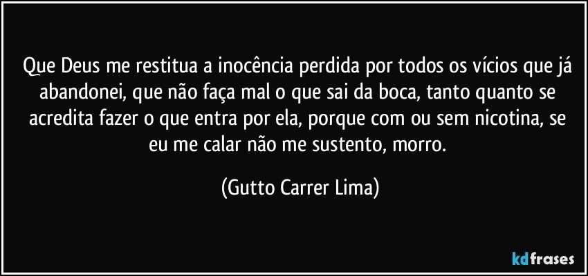 Que Deus me restitua a inocência perdida por todos os vícios que já abandonei, que não faça mal o que sai da boca, tanto quanto se acredita fazer o que entra por ela, porque com ou sem nicotina, se eu me calar não me sustento, morro. (Gutto Carrer Lima)