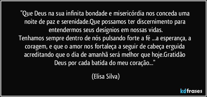 "Que Deus na sua infinita bondade e misericórdia nos conceda uma noite de paz e serenidade.Que possamos ter discernimento para entendermos seus desígnios em nossas vidas.
Tenhamos sempre dentro de nós pulsando forte a fé ...a esperança, a coragem, e que o amor nos fortaleça a seguir de cabeça erguida acreditando que o dia de amanhã será melhor que hoje.Gratidão Deus por cada batida do meu coração..." (Elisa Silva)