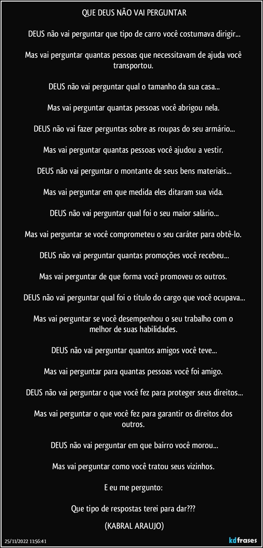 QUE DEUS NÃO VAI PERGUNTAR

DEUS não vai perguntar que tipo de carro você costumava dirigir...

Mas vai perguntar quantas pessoas que necessitavam de ajuda você transportou. 

DEUS não vai perguntar qual o tamanho da sua casa...

Mas vai perguntar quantas pessoas você abrigou nela. 

DEUS não vai fazer perguntas sobre as roupas do seu armário...

Mas vai perguntar quantas pessoas você ajudou a vestir. 

DEUS não vai perguntar o montante de seus bens materiais...

Mas vai perguntar em que medida eles ditaram sua vida. 

DEUS não vai perguntar qual foi o seu maior salário...

Mas vai perguntar se você comprometeu o seu caráter para obtê-lo. 

DEUS não vai perguntar quantas promoções você recebeu...

Mas vai perguntar de que forma você promoveu os outros. 

DEUS não vai perguntar qual foi o título do cargo que você ocupava...

Mas vai perguntar se você desempenhou o seu trabalho com o melhor de suas habilidades. 

DEUS não vai perguntar quantos amigos você teve...

Mas vai perguntar para quantas pessoas você foi amigo. 

DEUS não vai perguntar o que você fez para proteger seus direitos...

Mas vai perguntar o que você fez para garantir os direitos dos outros. 

DEUS não vai perguntar em que bairro você morou...

Mas vai perguntar como você tratou seus vizinhos. 

E eu me pergunto: 

Que tipo de respostas terei para dar??? (KABRAL ARAUJO)