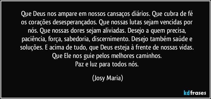 Que Deus nos ampare em nossos cansaços diários.  Que cubra de fé os corações desesperançados. Que nossas lutas sejam vencidas por nós. Que nossas dores sejam aliviadas. Desejo a quem precisa, paciência,  força,   sabedoria, discernimento.  Desejo também saúde e soluções.  E acima de tudo,  que Deus esteja à frente de nossas vidas. Que Ele nos guie pelos melhores caminhos. 
Paz e luz para todos nós. (Josy Maria)