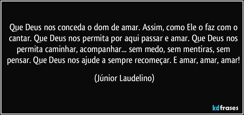 Que Deus nos conceda o dom de amar. Assim, como Ele o faz com o cantar. Que Deus nos permita por aqui passar e amar. Que Deus nos permita caminhar, acompanhar... sem medo, sem mentiras, sem pensar. Que Deus nos ajude a sempre recomeçar. E amar, amar, amar! (Júnior Laudelino)