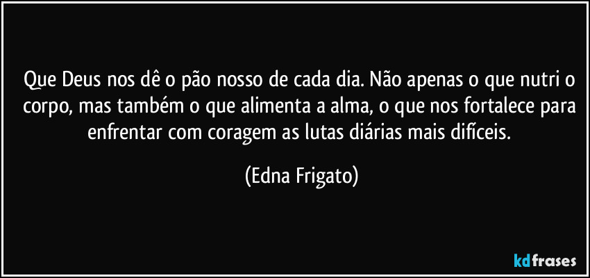 Que Deus nos dê o pão nosso de cada dia. Não apenas o que nutri o corpo, mas também o que alimenta a alma, o que nos fortalece para enfrentar com coragem as lutas diárias mais difíceis. (Edna Frigato)