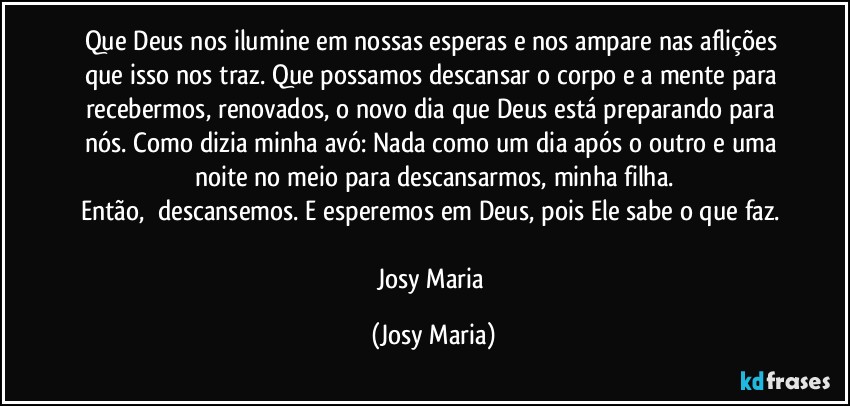 Que Deus nos ilumine em nossas esperas e nos ampare nas aflições que isso nos traz. Que possamos descansar o corpo e a mente para recebermos, renovados, o novo dia que Deus está preparando para nós. Como dizia minha avó: Nada como um dia após o outro e uma noite no meio para descansarmos, minha filha.
Então,  descansemos. E esperemos em Deus, pois Ele sabe o que faz. 

Josy Maria (Josy Maria)