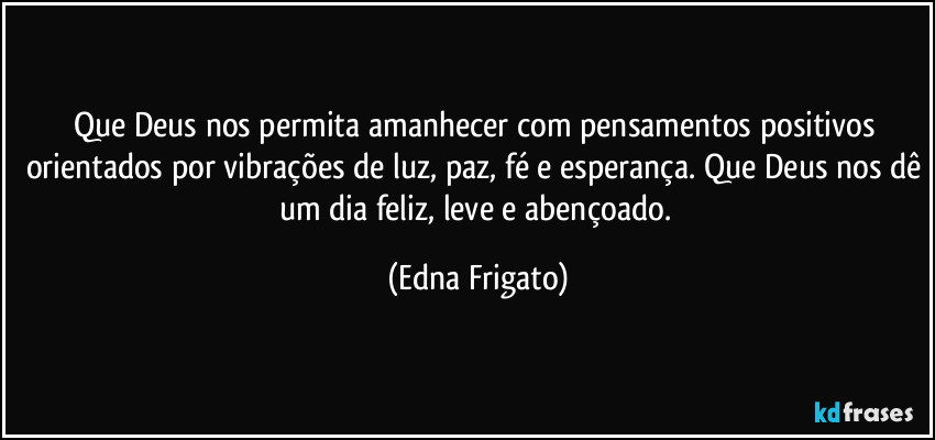 Que Deus nos permita amanhecer com pensamentos positivos orientados por vibrações de luz, paz, fé e esperança. Que Deus nos dê um dia feliz, leve e abençoado. (Edna Frigato)