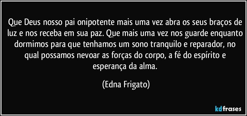 Que Deus nosso pai onipotente mais uma vez abra os seus braços de luz e nos receba em sua paz. Que mais uma vez nos guarde enquanto dormimos para que tenhamos um sono tranquilo e reparador, no qual possamos nevoar as forças do corpo, a fé do espírito e esperança da alma. (Edna Frigato)