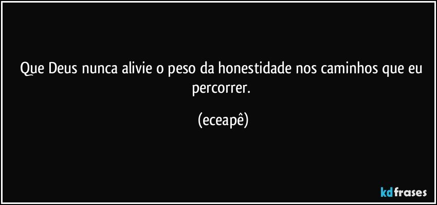 Que Deus nunca alivie o peso da honestidade nos caminhos que eu percorrer. (eceapê)