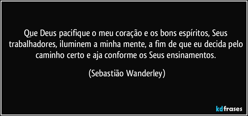 Que Deus pacifique o meu coração e os bons espíritos, Seus trabalhadores, iluminem a minha mente, a fim de que eu decida pelo caminho certo e aja conforme os Seus ensinamentos. (Sebastião Wanderley)