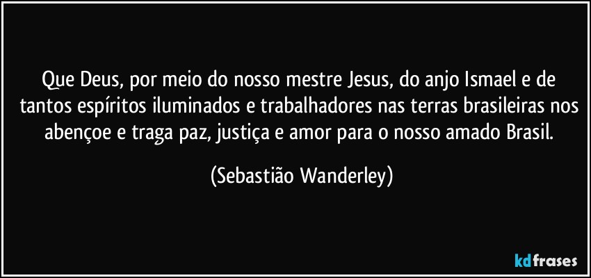 Que Deus, por meio do nosso mestre Jesus, do anjo Ismael e de tantos espíritos iluminados e trabalhadores nas terras brasileiras nos abençoe e traga paz, justiça e amor para o nosso amado Brasil. (Sebastião Wanderley)
