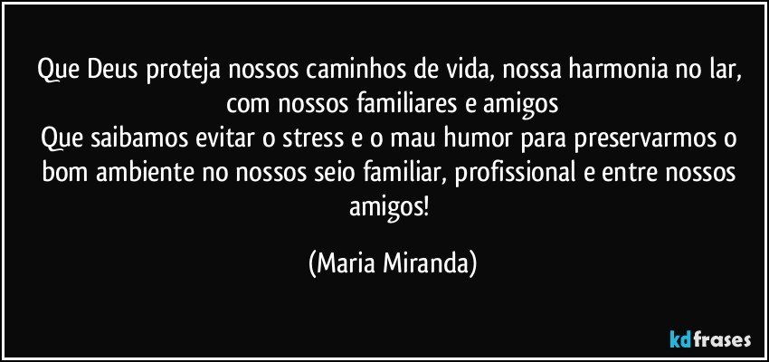 Que Deus proteja nossos caminhos de vida, nossa harmonia no lar, com nossos familiares e amigos
Que saibamos evitar o stress e o mau humor para preservarmos o bom ambiente no nossos seio familiar, profissional e entre nossos amigos! (Maria Miranda)