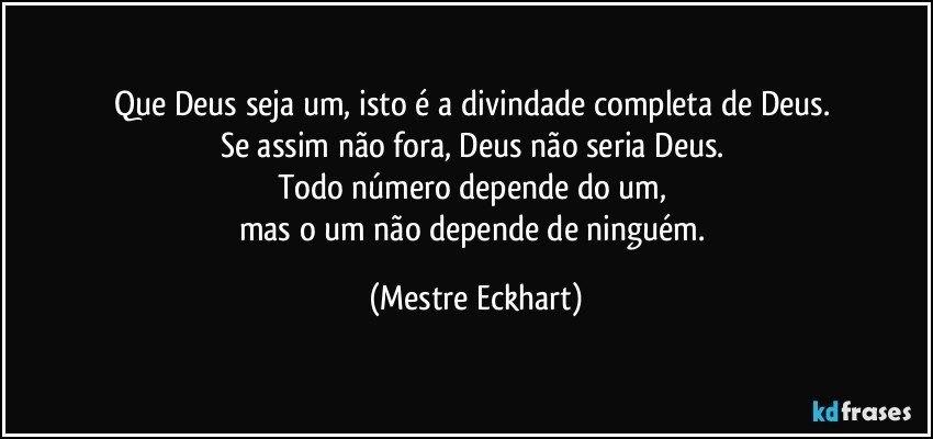 Que Deus seja um, isto é a divindade completa de Deus. 
Se assim não fora, Deus não seria Deus. 
Todo número depende do um, 
mas o um não depende de ninguém. (Mestre Eckhart)