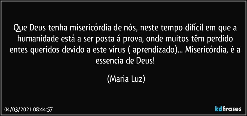 Que Deus tenha misericórdia de nós, neste tempo difícil em que a humanidade está a ser posta á prova, onde muitos têm perdido entes queridos devido a este vírus ( aprendizado)... Misericórdia, é a essencia de Deus! (Maria Luz)