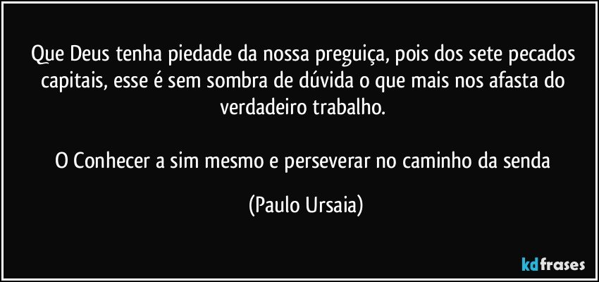 Que Deus tenha piedade da nossa preguiça, pois dos sete pecados capitais, esse é sem sombra de dúvida o que mais nos afasta do verdadeiro trabalho. 

O Conhecer a sim mesmo e perseverar no caminho da senda (Paulo Ursaia)