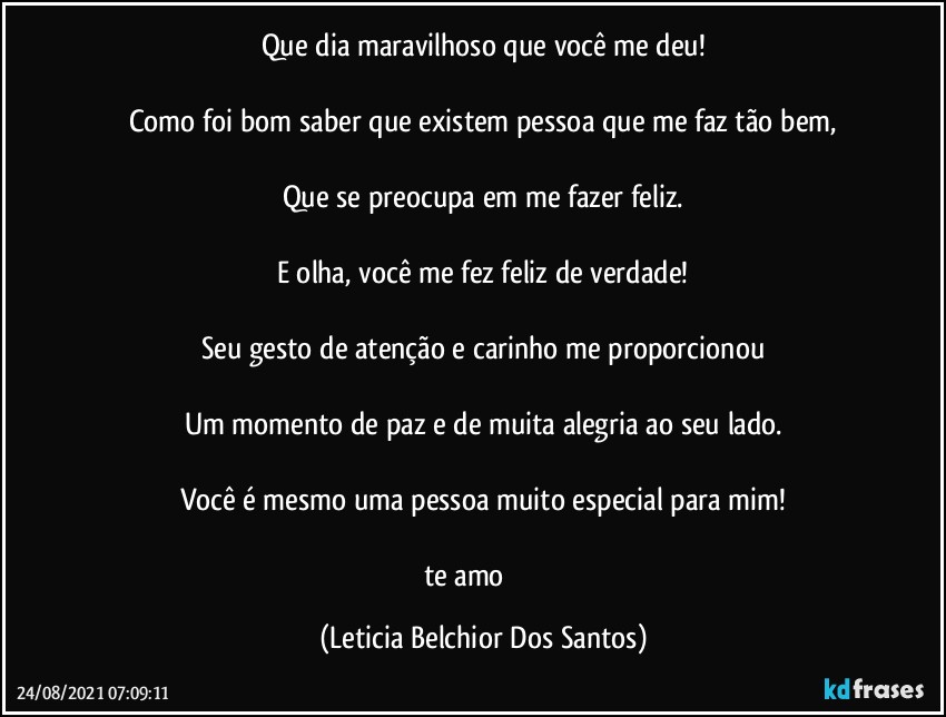 Que dia maravilhoso que você me deu!

Como foi bom saber que existem pessoa que me faz tão bem,

Que se preocupa em me fazer feliz.

E olha, você me fez feliz de verdade!

Seu gesto de atenção e carinho me proporcionou

Um momento de paz e de muita alegria ao seu lado.

Você é mesmo uma pessoa muito especial para mim!

te amo ♡♡☆ (Leticia Belchior Dos Santos)