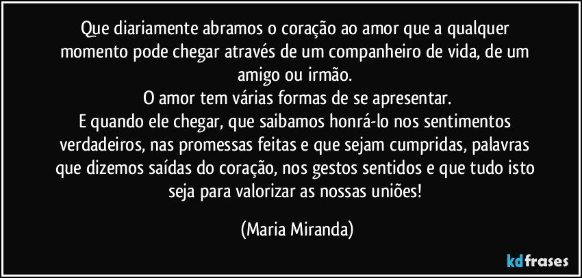 Que diariamente abramos o coração ao amor que a qualquer momento pode chegar através de um companheiro de vida, de um amigo ou irmão. 
O amor tem várias formas de se apresentar.
E quando ele chegar, que saibamos honrá-lo nos sentimentos verdadeiros, nas promessas feitas e que sejam cumpridas, palavras que dizemos saídas do coração, nos gestos sentidos e que tudo isto seja para valorizar as nossas uniões! (Maria Miranda)