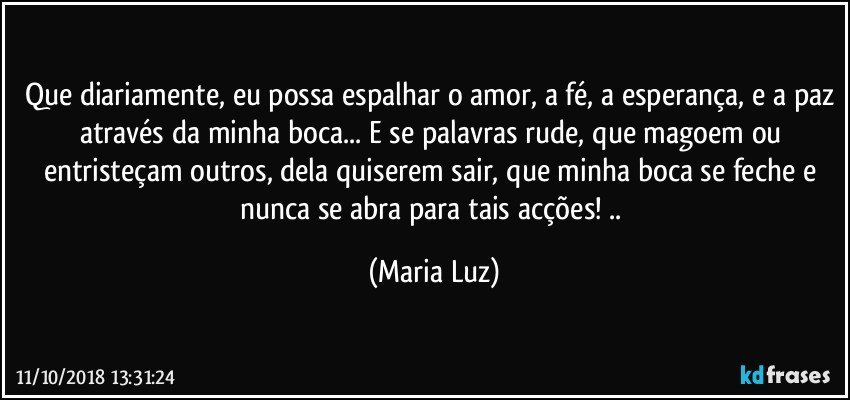 Que diariamente, eu possa espalhar o amor, a fé, a esperança, e a paz através da minha boca... E se palavras rude, que magoem ou entristeçam outros, dela quiserem sair, que minha boca se feche e nunca se abra para tais acções! .. (Maria Luz)