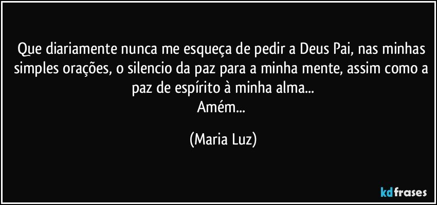 Que diariamente nunca me esqueça de pedir a Deus Pai, nas minhas simples orações, o silencio da paz para a minha mente, assim como a paz de espírito à minha alma...
Amém... (Maria Luz)