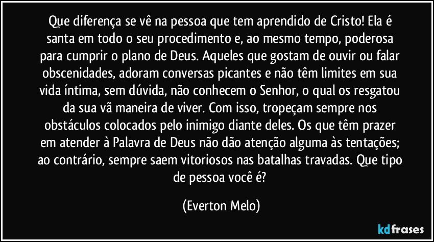 Que diferença se vê na pessoa que tem aprendido de Cristo! Ela é santa em todo o seu procedimento e, ao mesmo tempo, poderosa para cumprir o plano de Deus. Aqueles que gostam de ouvir ou falar obscenidades, adoram conversas picantes e não têm limites em sua vida íntima, sem dúvida, não conhecem o Senhor, o qual os resgatou da sua vã maneira de viver. Com isso, tropeçam sempre nos obstáculos colocados pelo inimigo diante deles. Os que têm prazer em atender à Palavra de Deus não dão atenção alguma às tentações; ao contrário, sempre saem vitoriosos nas batalhas travadas. Que tipo de pessoa você é? (Everton Melo)