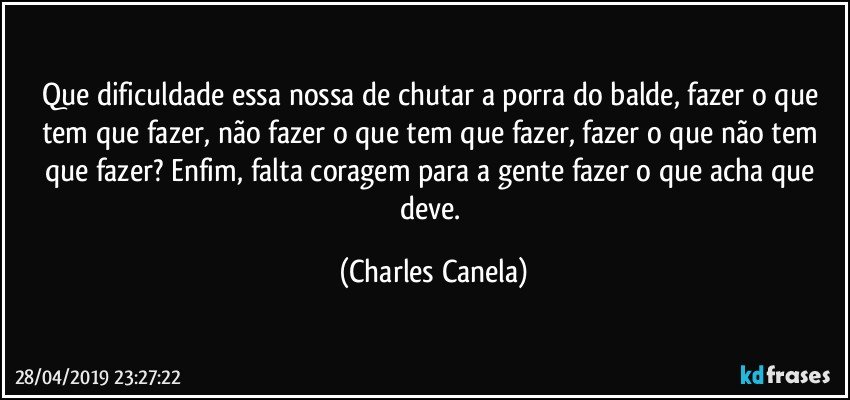 Que dificuldade essa nossa de chutar a porra do balde, fazer o que tem que fazer, não fazer o que tem que fazer, fazer o que não tem que fazer? Enfim, falta coragem para a gente fazer o que acha que deve. (Charles Canela)