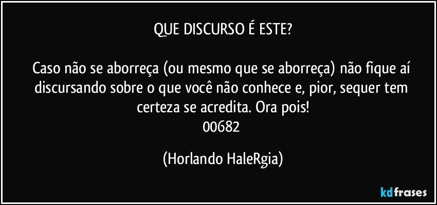 QUE DISCURSO É ESTE?

Caso não se aborreça (ou mesmo que se aborreça) não fique aí discursando sobre o que você não conhece e, pior, sequer tem certeza se acredita. Ora pois!
00682 (Horlando HaleRgia)