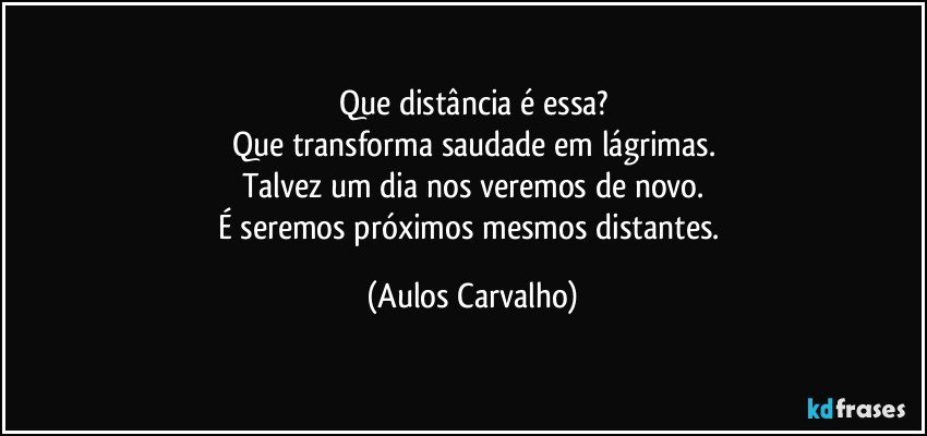 Que distância é essa?
Que transforma saudade em lágrimas.
Talvez um dia nos veremos de novo.
É seremos próximos mesmos distantes. (Aulos Carvalho)