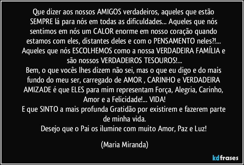 Que dizer aos nossos AMIGOS verdadeiros, aqueles que estão SEMPRE lá para nós em todas as dificuldades... Aqueles que nós sentimos em nós um CALOR enorme em nosso coração quando estamos com eles, distantes deles e com o PENSAMENTO neles?!... Aqueles que nós ESCOLHEMOS como a nossa VERDADEIRA FAMÍLIA e são nossos VERDADEIROS TESOUROS!...
Bem, o que vocês lhes dizem não sei, mas o que eu digo e do mais fundo do meu ser, carregado de AMOR , CARINHO e VERDADEIRA AMIZADE é que ELES para mim representam Força, Alegria, Carinho, Amor e a Felicidade!... VIDA!
E que SINTO a mais profunda Gratidão por existirem e fazerem parte de minha vida.
Desejo que o Pai os ilumine com muito Amor, Paz e Luz! (Maria Miranda)