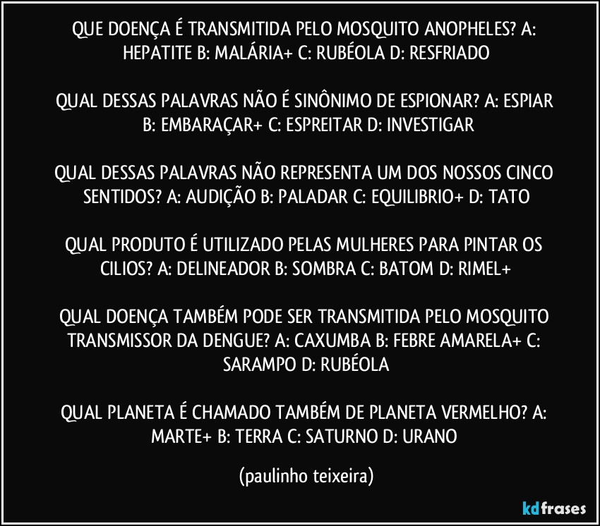 QUE DOENÇA É TRANSMITIDA PELO MOSQUITO ANOPHELES?  A: HEPATITE  B: MALÁRIA+  C: RUBÉOLA  D: RESFRIADO

QUAL DESSAS PALAVRAS NÃO É SINÔNIMO DE ESPIONAR?  A: ESPIAR  B: EMBARAÇAR+  C: ESPREITAR  D: INVESTIGAR

QUAL DESSAS PALAVRAS NÃO REPRESENTA UM DOS NOSSOS CINCO SENTIDOS? A: AUDIÇÃO  B: PALADAR  C: EQUILIBRIO+  D: TATO

QUAL PRODUTO É UTILIZADO PELAS MULHERES PARA PINTAR OS CILIOS? A: DELINEADOR  B: SOMBRA  C: BATOM  D: RIMEL+

QUAL DOENÇA TAMBÉM PODE SER TRANSMITIDA  PELO MOSQUITO TRANSMISSOR DA DENGUE? A: CAXUMBA  B: FEBRE AMARELA+  C: SARAMPO  D: RUBÉOLA

QUAL PLANETA É CHAMADO TAMBÉM DE PLANETA VERMELHO? A: MARTE+  B: TERRA  C: SATURNO  D: URANO (paulinho teixeira)