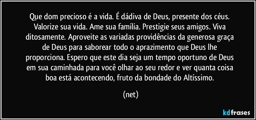 Que dom precioso é a vida. É dádiva de Deus, presente dos céus. Valorize sua vida. Ame sua família. Prestigie seus amigos. Viva ditosamente. Aproveite as variadas providências da generosa graça de Deus para saborear todo o aprazimento que Deus lhe proporciona. Espero que este dia seja um tempo oportuno de Deus em sua caminhada para você olhar ao seu redor e ver quanta coisa boa está acontecendo, fruto da bondade do Altíssimo. (net)