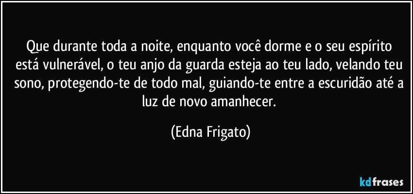 Que durante toda a noite, enquanto você dorme  e o seu espírito está vulnerável, o teu anjo da guarda esteja ao teu lado, velando teu sono,  protegendo-te de todo mal, guiando-te entre a escuridão até a luz de novo amanhecer. (Edna Frigato)