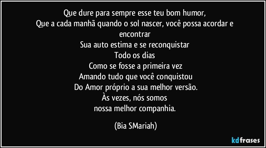Que dure para sempre esse teu bom humor, 
Que a cada manhã quando o sol nascer, você possa acordar e encontrar 
Sua auto estima e se reconquistar 
Todo os dias 
Como se fosse a primeira vez
Amando tudo que você conquistou
Do Amor próprio a sua melhor versão.
Às vezes, nós somos 
nossa melhor companhia. (Bia SMariah)