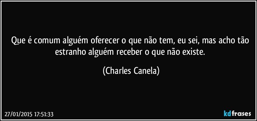 Que é comum alguém oferecer o que não tem, eu sei, mas acho tão estranho alguém receber o que não existe. (Charles Canela)