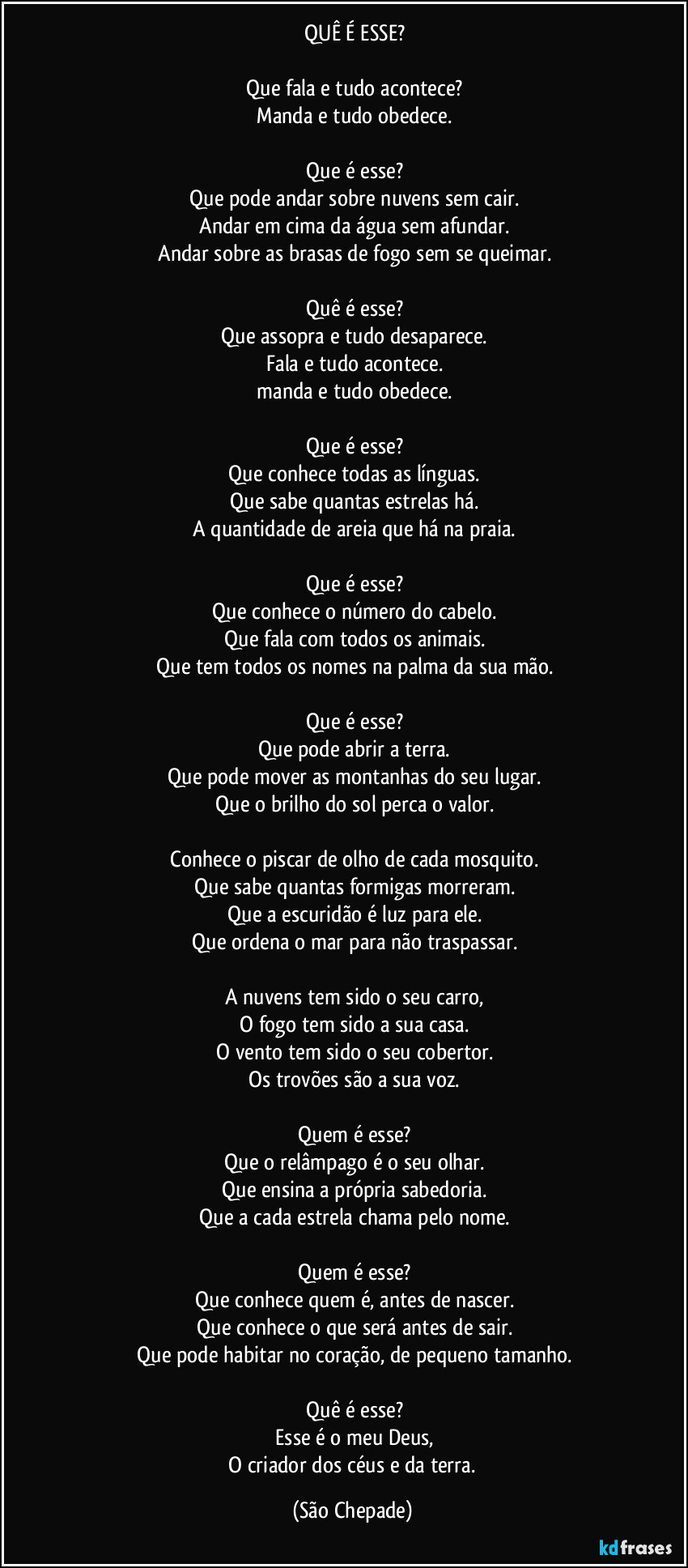 ‎QUÊ É ESSE?
‎
‎Que fala e tudo acontece?
‎Manda e tudo obedece.
‎
‎Que é esse?
‎Que pode andar sobre nuvens sem cair.
‎Andar em cima da água sem afundar.
‎Andar sobre as brasas de fogo sem se queimar.
‎
‎Quê é esse?
‎Que assopra e tudo desaparece.
‎Fala e tudo acontece.
‎manda e tudo obedece.
‎
‎Que é esse?
‎Que conhece todas as línguas.
‎Que sabe quantas estrelas há.
‎A quantidade de areia que há na praia.
‎
‎Que é esse?
‎Que conhece o número do cabelo.
‎Que fala com todos os animais.
‎Que tem todos os nomes na palma da sua mão.
‎
‎Que é esse?
‎Que pode abrir a terra.
‎Que pode mover as montanhas do seu lugar.
‎Que o brilho do sol perca o valor.
‎
‎Conhece o piscar de olho de cada mosquito.
‎Que sabe quantas formigas morreram.
‎Que a escuridão é luz para ele.
‎Que ordena o mar para não traspassar.
‎
‎A nuvens tem sido o seu carro,
‎O fogo tem sido a sua casa.
‎O vento tem sido o seu cobertor.
‎Os trovões são a sua voz.
‎
‎Quem é esse?
‎Que o relâmpago é o seu olhar.
‎Que ensina a própria sabedoria.
‎Que a cada estrela chama pelo nome.
‎
‎Quem é esse?
‎Que conhece quem é, antes de nascer.
‎Que conhece o que será antes de sair.
‎Que pode habitar no coração, de pequeno tamanho.
‎
‎Quê é esse?
‎Esse é o meu Deus,
‎O criador dos céus e da terra. (São Chepade)
