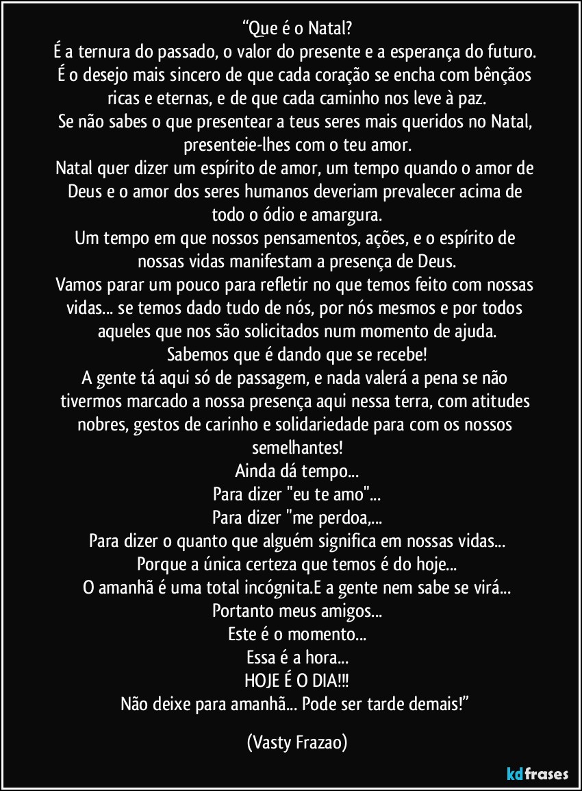 “Que é o Natal?
É a ternura do passado, o valor do presente e a esperança do futuro. É o desejo mais sincero de que cada coração se encha com bênçãos ricas e eternas, e de que cada caminho nos leve à paz.
Se não sabes o que presentear a teus seres mais queridos no Natal, presenteie-lhes com o teu amor.
Natal quer dizer um espírito de amor, um tempo quando o amor de Deus e o amor dos seres humanos deveriam prevalecer acima de todo o ódio e amargura.
Um tempo em que nossos pensamentos, ações, e o espírito de nossas vidas manifestam a presença de Deus.
Vamos parar um pouco para refletir no que temos feito com nossas vidas... se temos dado tudo de nós, por nós mesmos e por todos aqueles que nos são solicitados num momento de ajuda.
Sabemos que é dando que se recebe!
A gente tá aqui só de passagem, e nada valerá a pena se não tivermos marcado a nossa presença aqui nessa terra, com atitudes nobres, gestos de carinho e solidariedade para com os nossos semelhantes!
Ainda dá tempo...
Para dizer "eu te amo"...
Para dizer "me perdoa,...
Para dizer o quanto que alguém significa em nossas vidas...
Porque a única certeza que temos é do hoje...
O amanhã é uma total incógnita.E a gente nem sabe se virá...
Portanto meus amigos...
Este é o momento...
Essa é a hora...
HOJE É O DIA!!!
Não deixe para amanhã... Pode ser tarde demais!” (Vasty Frazao)